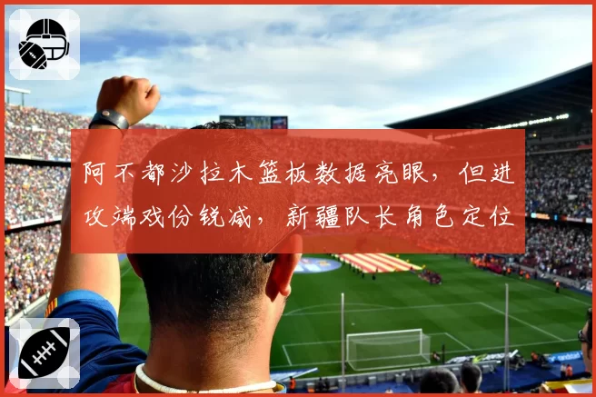阿不都沙拉木篮板数据亮眼,但进攻端戏份锐减,新疆队长角色定位模糊?