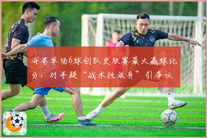 海港单场6球创队史联赛最大赢球比分,对手疑“战术性放弃”引争议