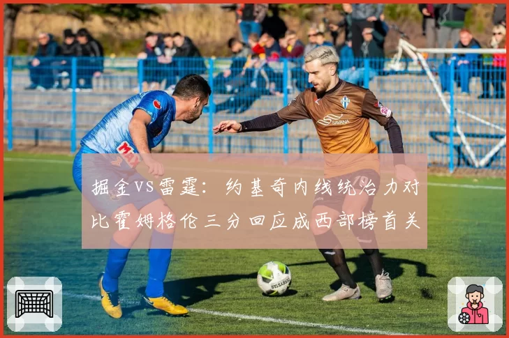 掘金vs雷霆：约基奇内线统治力对比霍姆格伦三分回应成西部榜首关键