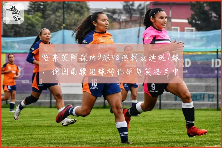 哈弗茨阿森纳9球vs热刺麦迪逊7球，德国前腰进球转化率与英格兰中场策动能力博弈