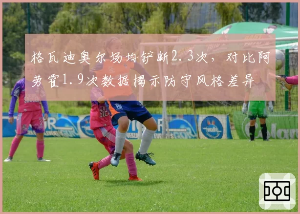 格瓦迪奥尔场均铲断2.3次，对比阿劳霍1.9次数据揭示防守风格差异